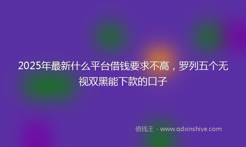 2025年最新什么平台借钱要求不高，罗列五个无视双黑能下款的口子