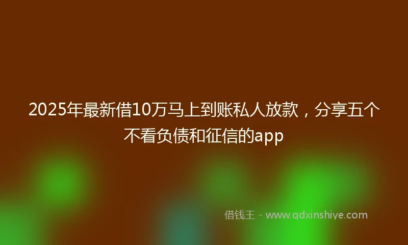 2025年最新借10万马上到账私人放款，分享五个不看负债和征信的app