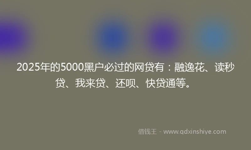 2025年的5000黑户必过的网贷有：融逸花、读秒贷、我来贷、还呗、快贷通等。