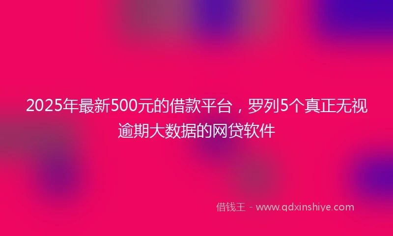 2025年最新500元的借款平台，罗列5个真正无视逾期大数据的网贷软件