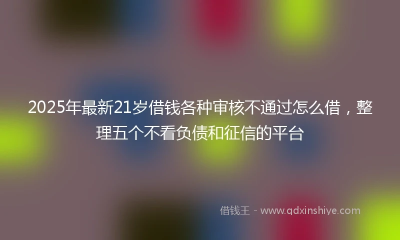 2025年最新21岁借钱各种审核不通过怎么借，整理五个不看负债和征信的平台