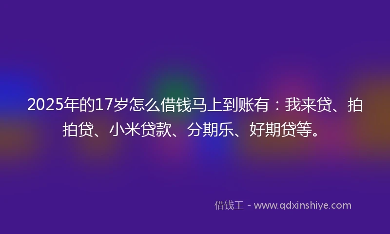 2025年的17岁怎么借钱马上到账有：我来贷、拍拍贷、小米贷款、分期乐、好期贷等。