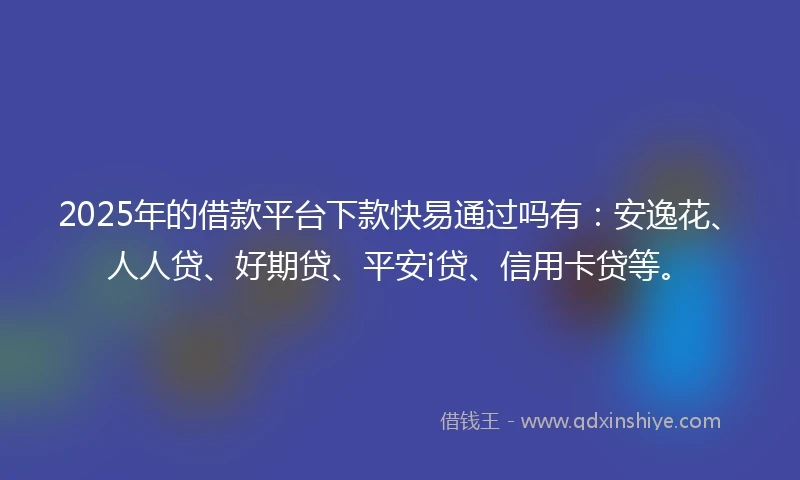 2025年的借款平台下款快易通过吗有：安逸花、人人贷、好期贷、平安i贷、信用卡贷等。