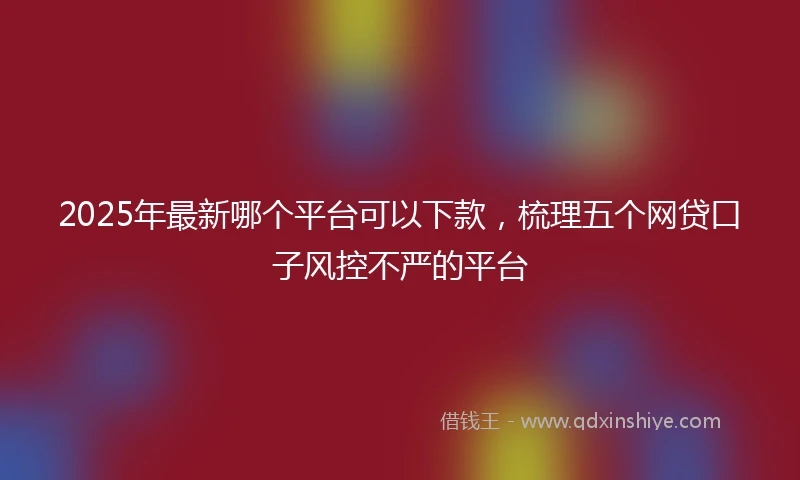 2025年最新哪个平台可以下款，梳理五个网贷口子风控不严的平台