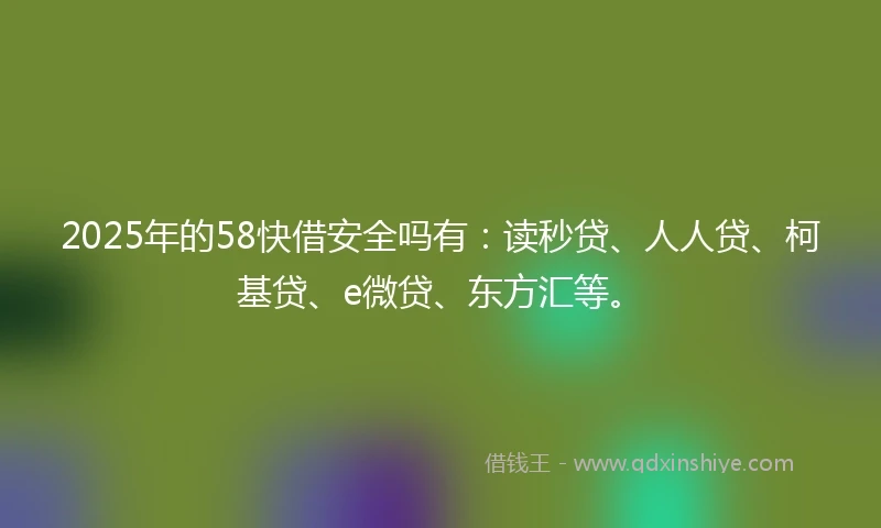 2025年的58快借安全吗有：读秒贷、人人贷、柯基贷、e微贷、东方汇等。