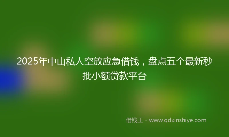 2025年中山私人空放应急借钱，盘点五个最新秒批小额贷款平台