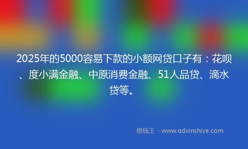 2025年的5000容易下款的小额网贷口子有：花呗、度小满金融、中原消费金融、51人品贷、滴水贷等。