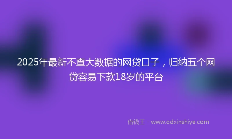 2025年最新不查大数据的网贷口子，归纳五个网贷容易下款18岁的平台