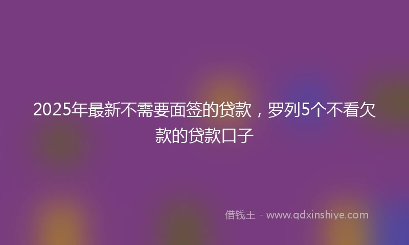2025年最新不需要面签的贷款，罗列5个不看欠款的贷款口子