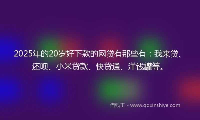 2025年的20岁好下款的网贷有那些有：我来贷、还呗、小米贷款、快贷通、洋钱罐等。
