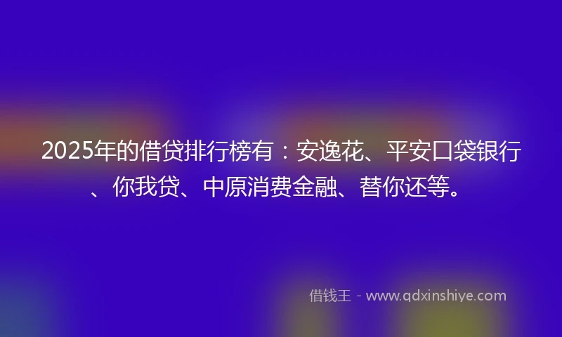 2025年的借贷排行榜有：安逸花、平安口袋银行、你我贷、中原消费金融、替你还等。