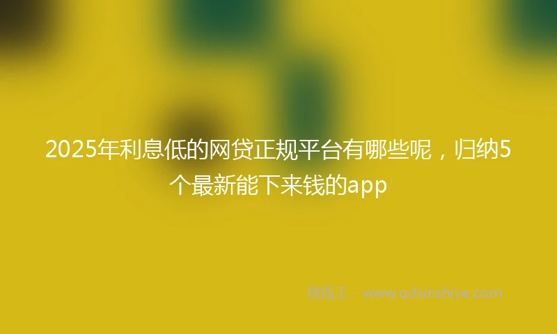 2025年利息低的网贷正规平台有哪些呢，归纳5个最新能下来钱的app