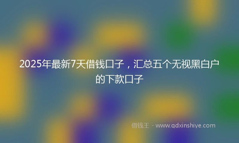 2025年最新7天借钱口子，汇总五个无视黑白户的下款口子