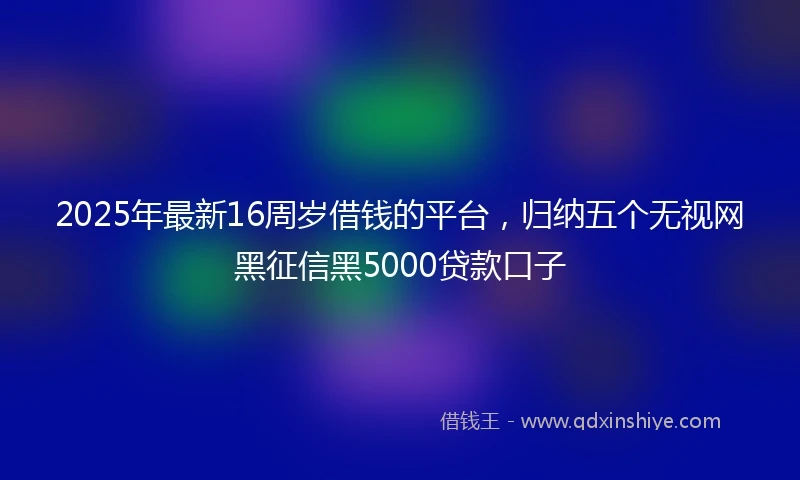 2025年最新16周岁借钱的平台，归纳五个无视网黑征信黑5000贷款口子