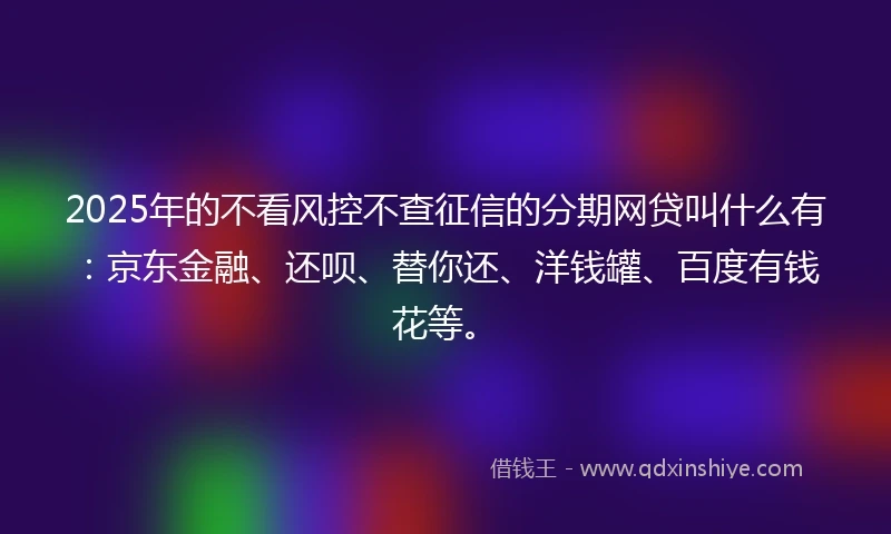 2025年的不看风控不查征信的分期网贷叫什么有：京东金融、还呗、替你还、洋钱罐、百度有钱花等。