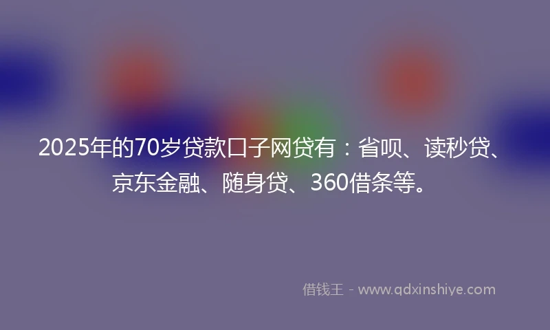 2025年的70岁贷款口子网贷有：省呗、读秒贷、京东金融、随身贷、360借条等。