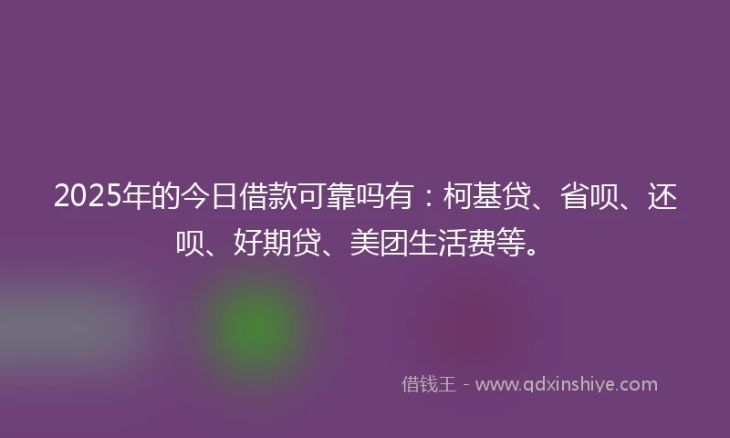 2025年的今日借款可靠吗有：柯基贷、省呗、还呗、好期贷、美团生活费等。