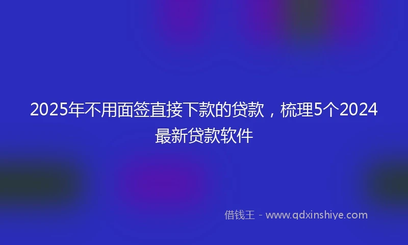2025年不用面签直接下款的贷款，梳理5个2024最新贷款软件