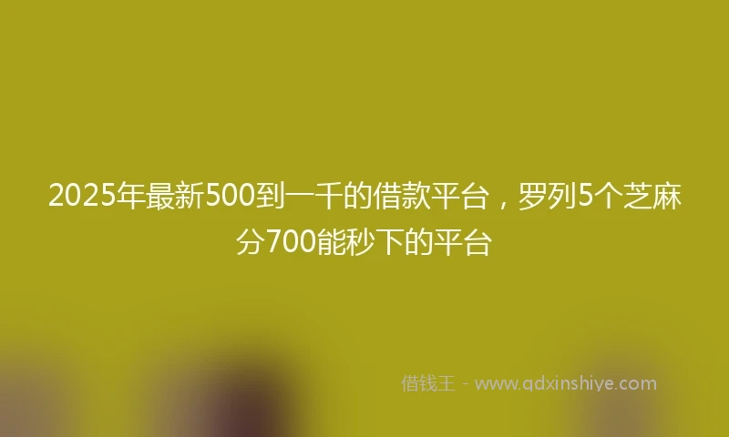2025年最新500到一千的借款平台，罗列5个芝麻分700能秒下的平台