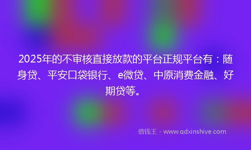 2025年的不审核直接放款的平台正规平台有：随身贷、平安口袋银行、e微贷、中原消费金融、好期贷等。