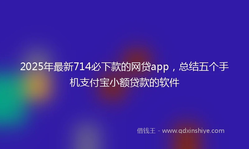 2025年最新714必下款的网贷app，总结五个手机支付宝小额贷款的软件