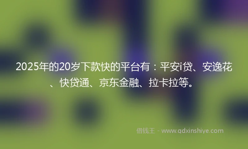 2025年的20岁下款快的平台有：平安i贷、安逸花、快贷通、京东金融、拉卡拉等。