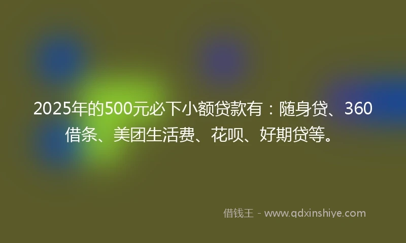 2025年的500元必下小额贷款有：随身贷、360借条、美团生活费、花呗、好期贷等。