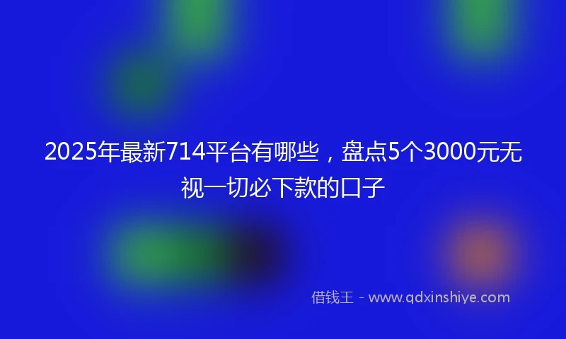2025年最新714平台有哪些，盘点5个3000元无视一切必下款的口子