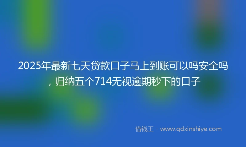 2025年最新七天贷款口子马上到账可以吗安全吗，归纳五个714无视逾期秒下的口子