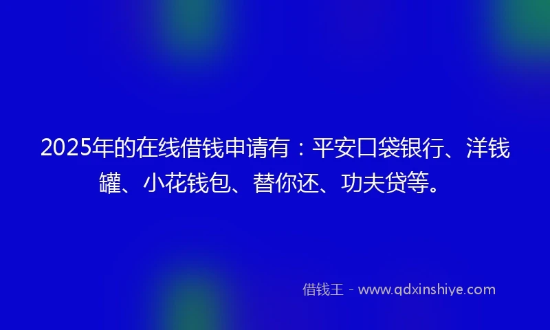 2025年的在线借钱申请有：平安口袋银行、洋钱罐、小花钱包、替你还、功夫贷等。