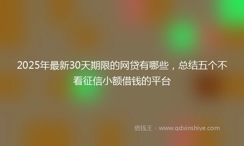 2025年最新30天期限的网贷有哪些，总结五个不看征信小额借钱的平台