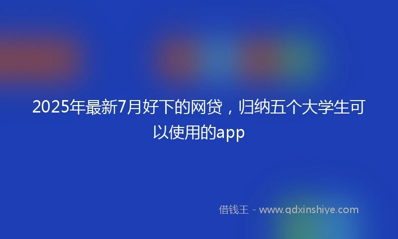 2025年最新7月好下的网贷，归纳五个大学生可以使用的app