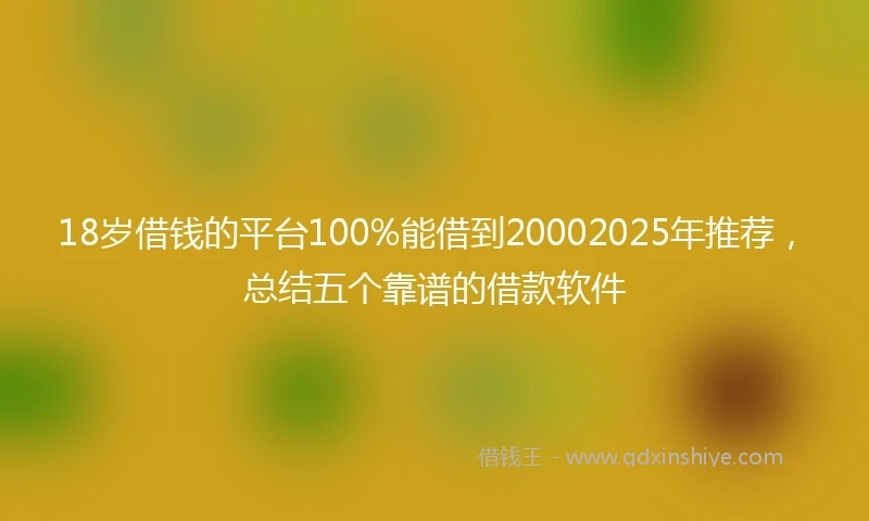 18岁借钱的平台100%能借到20002025年推荐，总结五个靠谱的借款软件