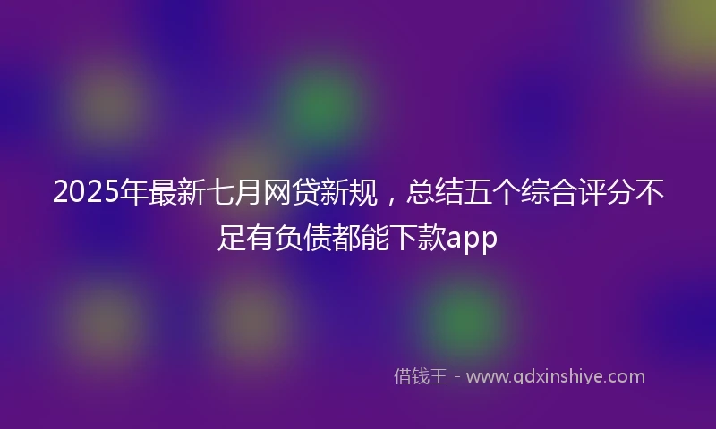 2025年最新七月网贷新规，总结五个综合评分不足有负债都能下款app