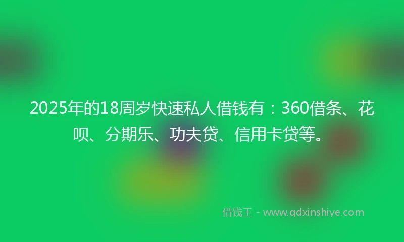 2025年的18周岁快速私人借钱有：360借条、花呗、分期乐、功夫贷、信用卡贷等。