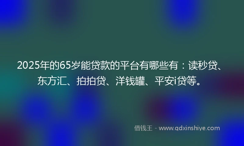 2025年的65岁能贷款的平台有哪些有：读秒贷、东方汇、拍拍贷、洋钱罐、平安i贷等。