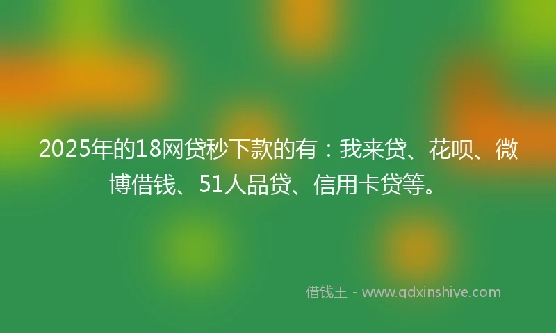 2025年的18网贷秒下款的有：我来贷、花呗、微博借钱、51人品贷、信用卡贷等。