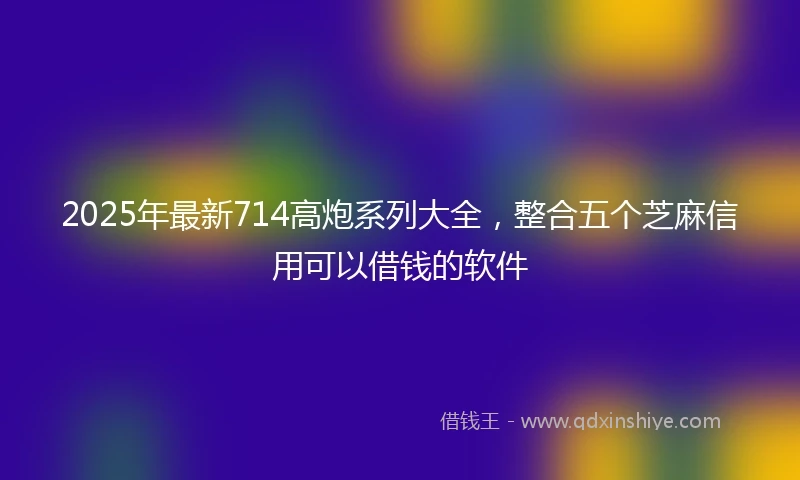 2025年最新714高炮系列大全，整合五个芝麻信用可以借钱的软件