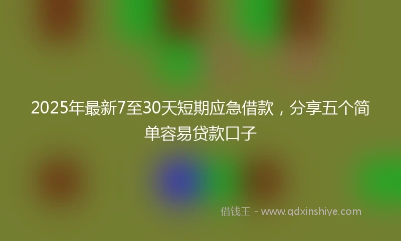 2025年最新7至30天短期应急借款，分享五个简单容易贷款口子