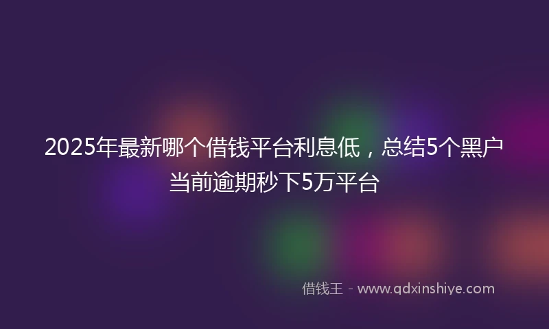 2025年最新哪个借钱平台利息低，总结5个黑户当前逾期秒下5万平台