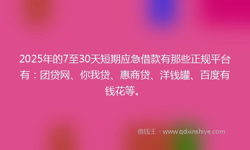 2025年的7至30天短期应急借款有那些正规平台有：团贷网、你我贷、惠商贷、洋钱罐、百度有钱花等。