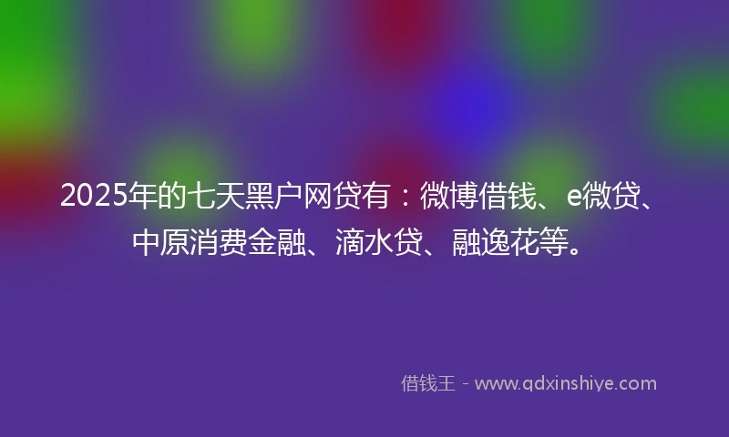 2025年的七天黑户网贷有：微博借钱、e微贷、中原消费金融、滴水贷、融逸花等。