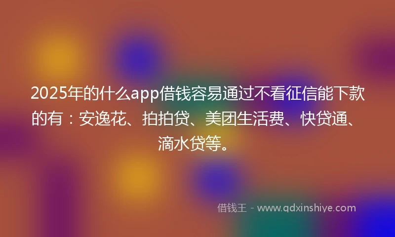 2025年的什么app借钱容易通过不看征信能下款的有：安逸花、拍拍贷、美团生活费、快贷通、滴水贷等。