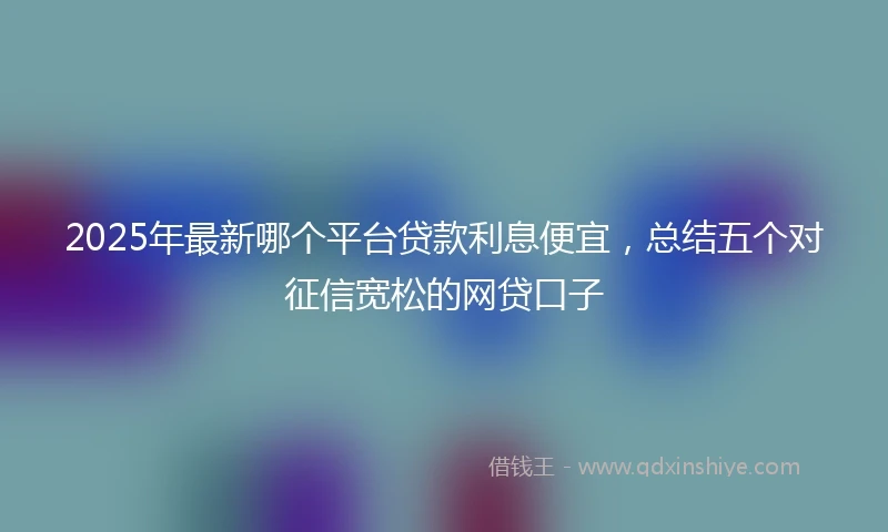 2025年最新哪个平台贷款利息便宜，总结五个对征信宽松的网贷口子