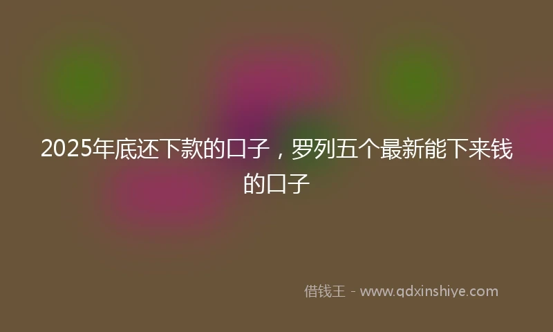 2025年底还下款的口子，罗列五个最新能下来钱的口子