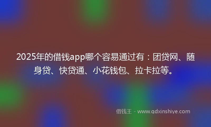 2025年的借钱app哪个容易通过有：团贷网、随身贷、快贷通、小花钱包、拉卡拉等。