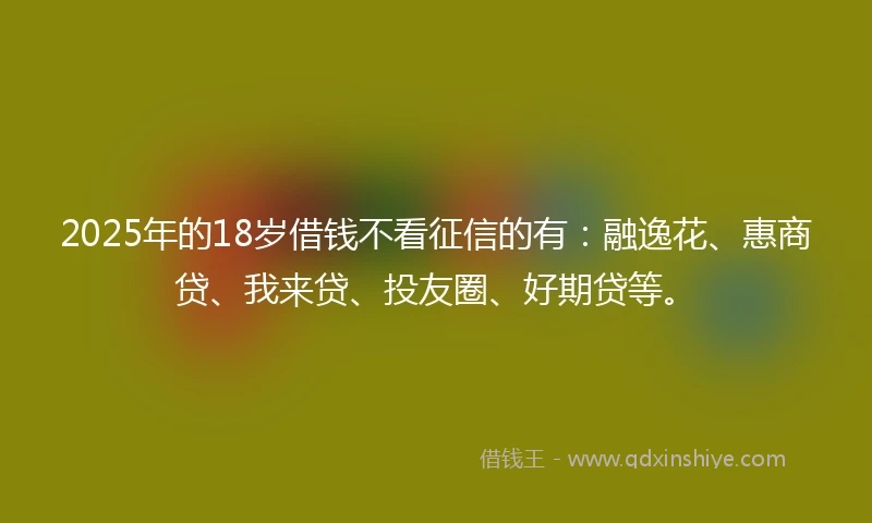 2025年的18岁借钱不看征信的有：融逸花、惠商贷、我来贷、投友圈、好期贷等。