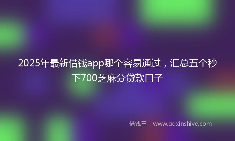 2025年最新借钱app哪个容易通过，汇总五个秒下700芝麻分贷款口子