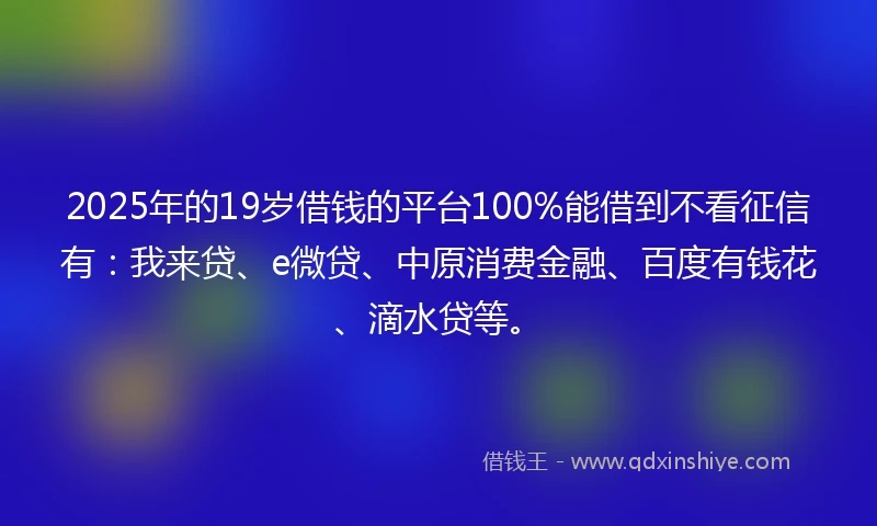 2025年的19岁借钱的平台100%能借到不看征信有：我来贷、e微贷、中原消费金融、百度有钱花、滴水贷等。