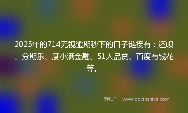 2025年的714无视逾期秒下的口子链接有：还呗、分期乐、度小满金融、51人品贷、百度有钱花等。